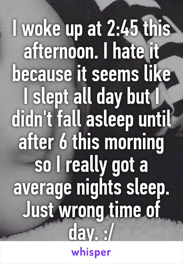 I woke up at 2:45 this afternoon. I hate it because it seems like I slept all day but I didn't fall asleep until after 6 this morning so I really got a average nights sleep. Just wrong time of day. :/