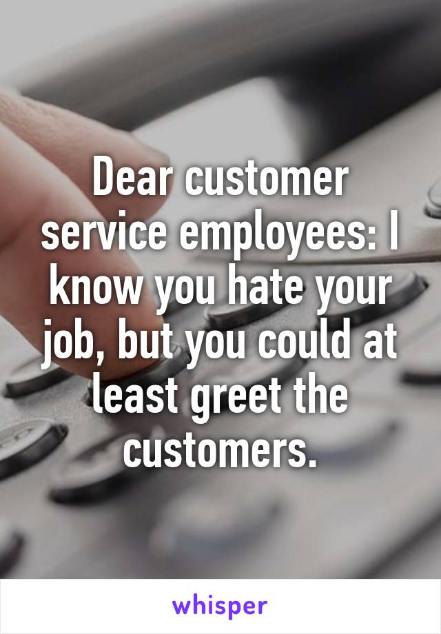 Dear customer service employees: I know you hate your job, but you could at least greet the customers.