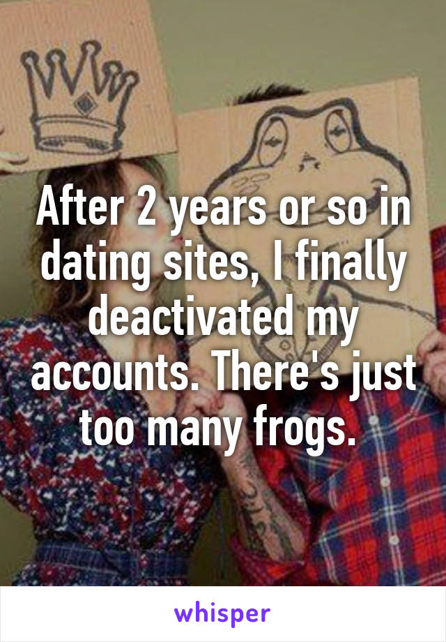 After 2 years or so in dating sites, I finally deactivated my accounts. There's just too many frogs. 