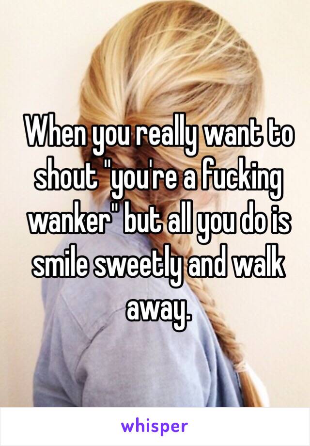 When you really want to shout "you're a fucking wanker" but all you do is smile sweetly and walk away.