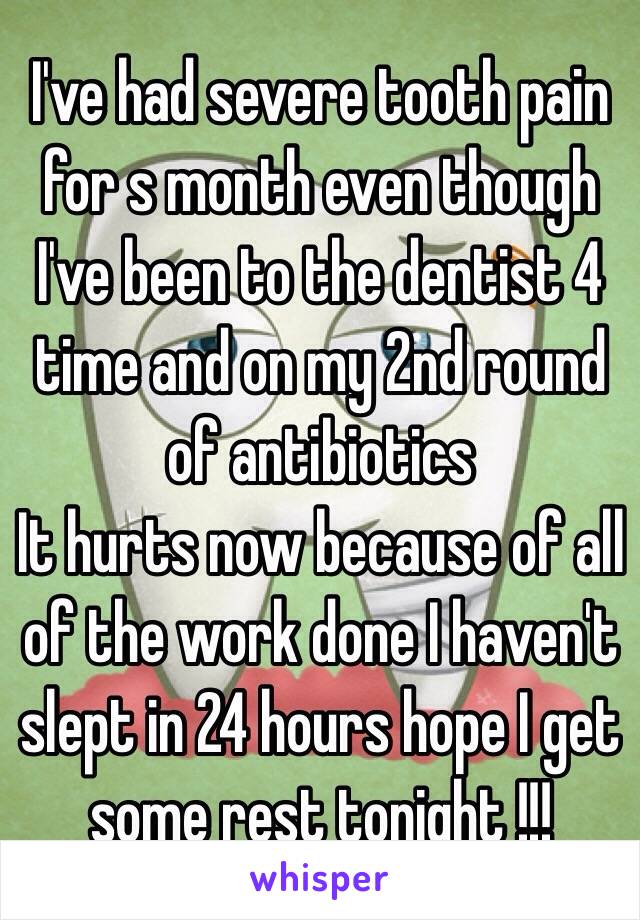 I've had severe tooth pain for s month even though I've been to the dentist 4 time and on my 2nd round of antibiotics 
It hurts now because of all of the work done I haven't slept in 24 hours hope I get some rest tonight !!!