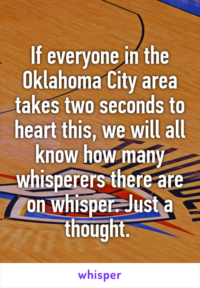 If everyone in the Oklahoma City area takes two seconds to heart this, we will all know how many whisperers there are on whisper. Just a thought. 