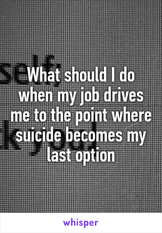 What should I do when my job drives me to the point where suicide becomes my last option