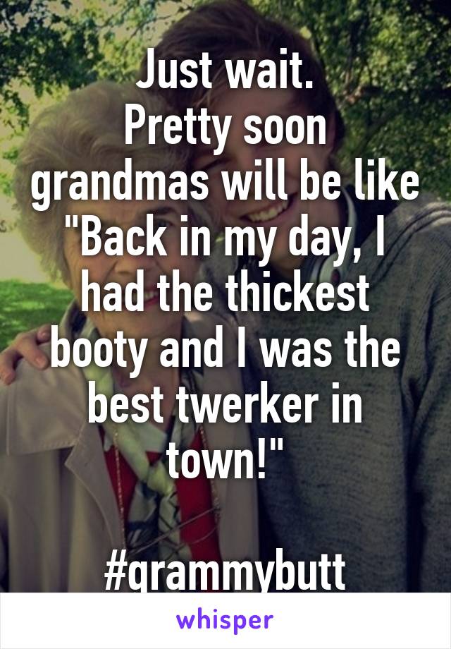 Just wait.
Pretty soon grandmas will be like
"Back in my day, I had the thickest booty and I was the best twerker in town!"

#grammybutt