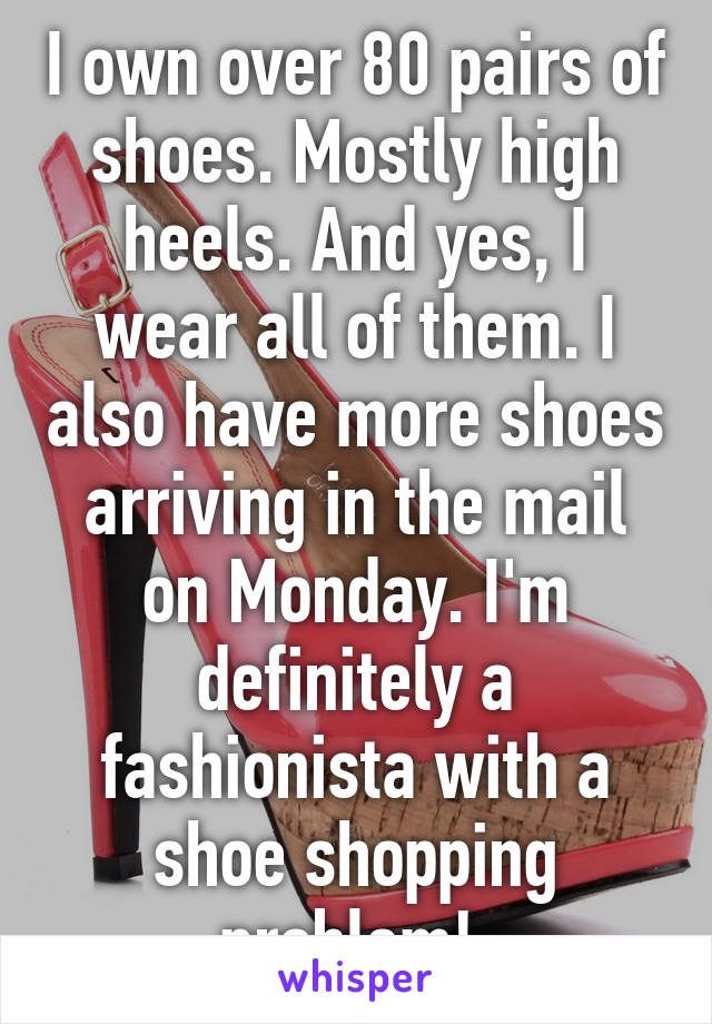 I own over 80 pairs of shoes. Mostly high heels. And yes, I wear all of them. I also have more shoes arriving in the mail on Monday. I'm definitely a fashionista with a shoe shopping problem! 