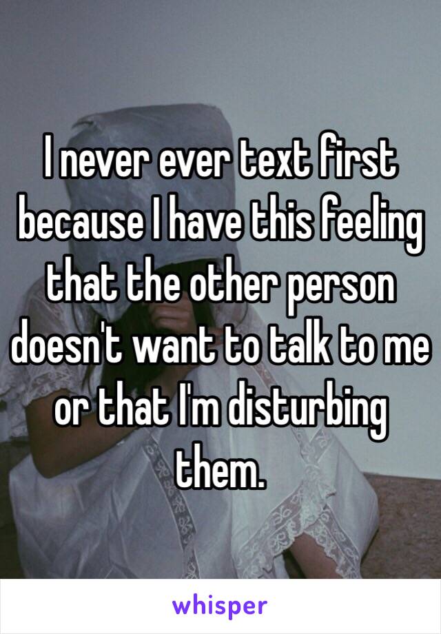 I never ever text first because I have this feeling that the other person doesn't want to talk to me or that I'm disturbing them. 