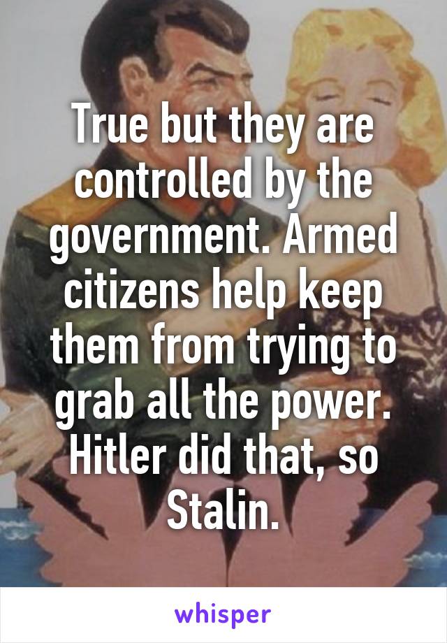 True but they are controlled by the government. Armed citizens help keep them from trying to grab all the power. Hitler did that, so Stalin.