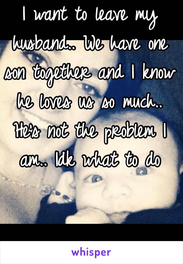 I want to leave my husband.. We have one son together and I know he loves us so much.. He's not the problem I am.. Idk what to do 