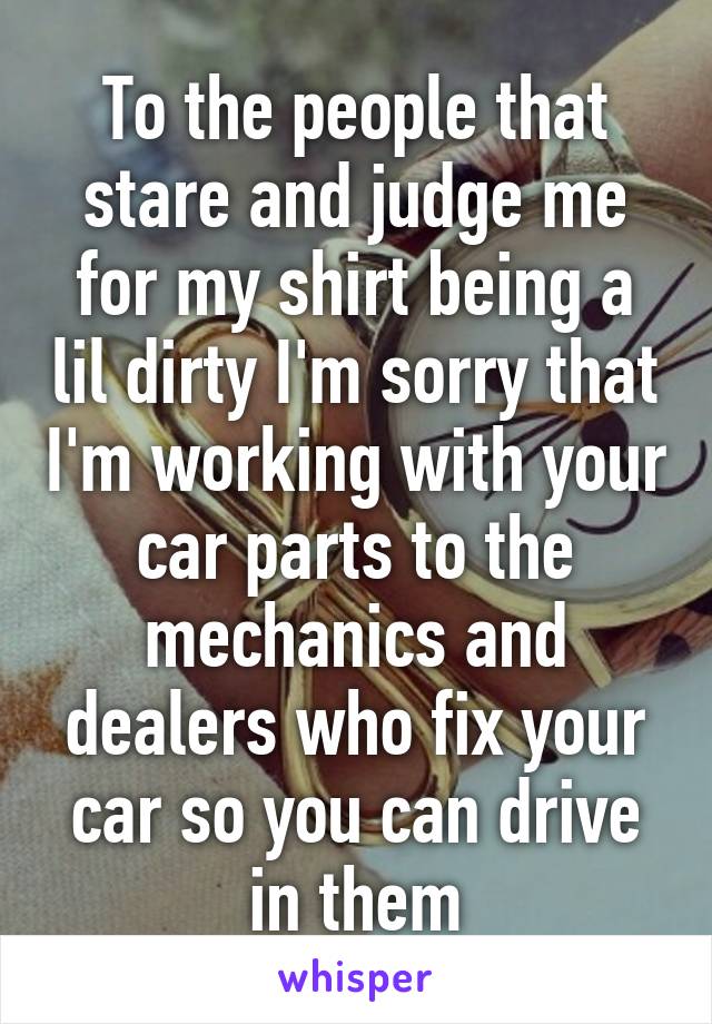 To the people that stare and judge me for my shirt being a lil dirty I'm sorry that I'm working with your car parts to the mechanics and dealers who fix your car so you can drive in them