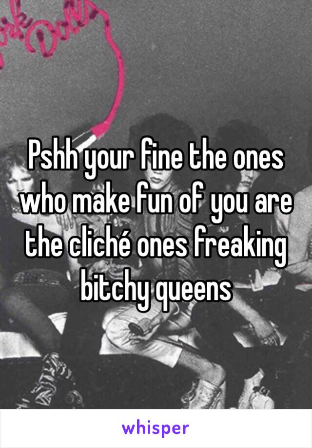 Pshh your fine the ones who make fun of you are the cliché ones freaking bitchy queens 