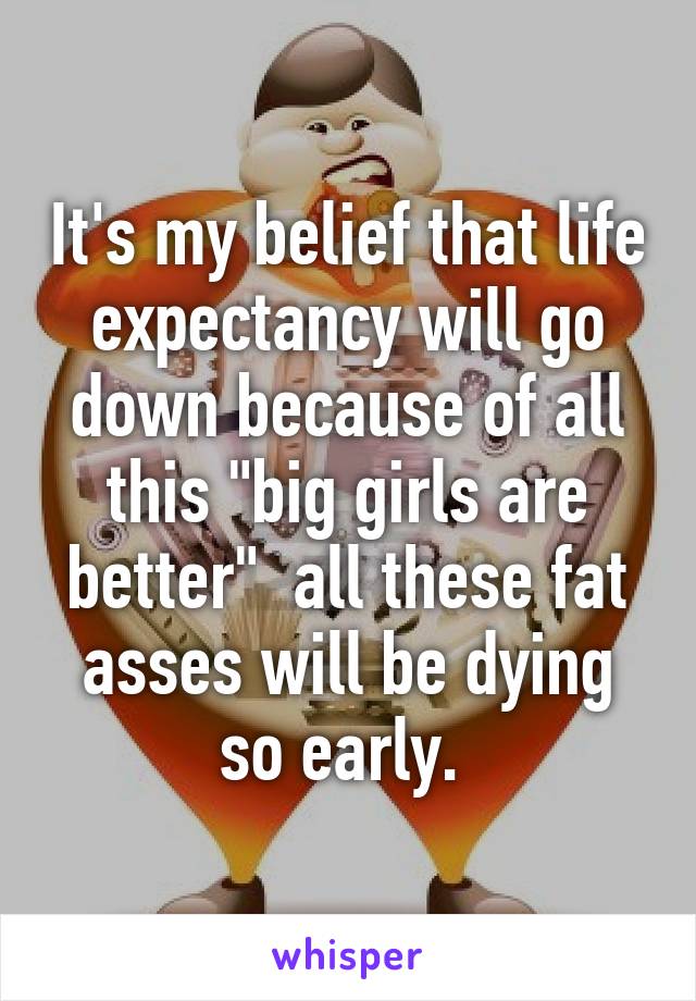 It's my belief that life expectancy will go down because of all this "big girls are better"  all these fat asses will be dying so early. 