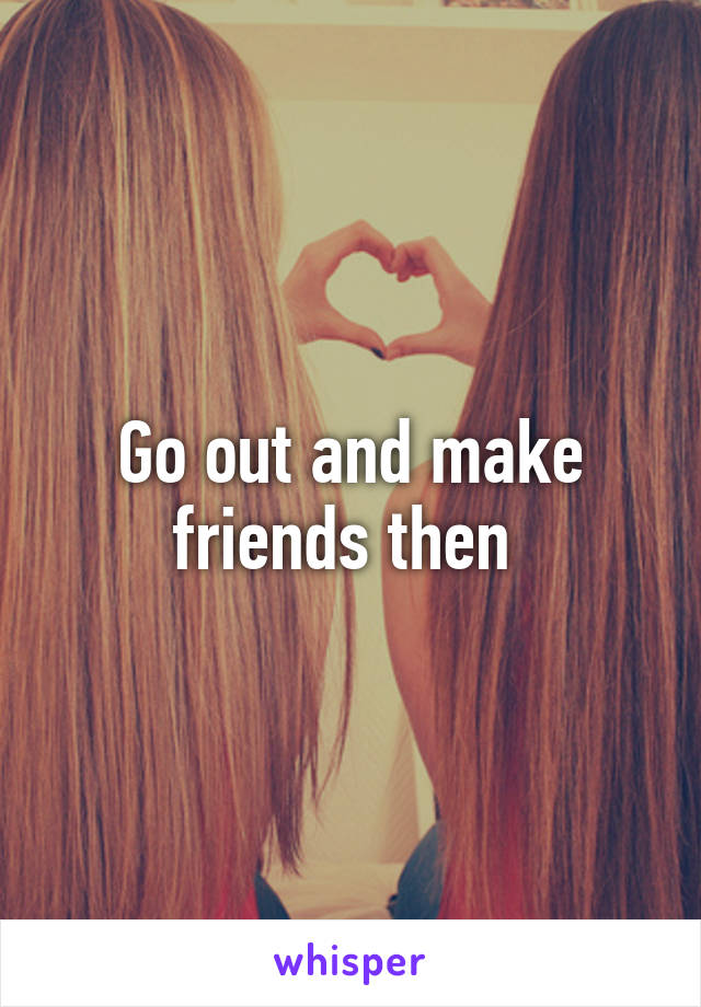 Go out and make friends then 