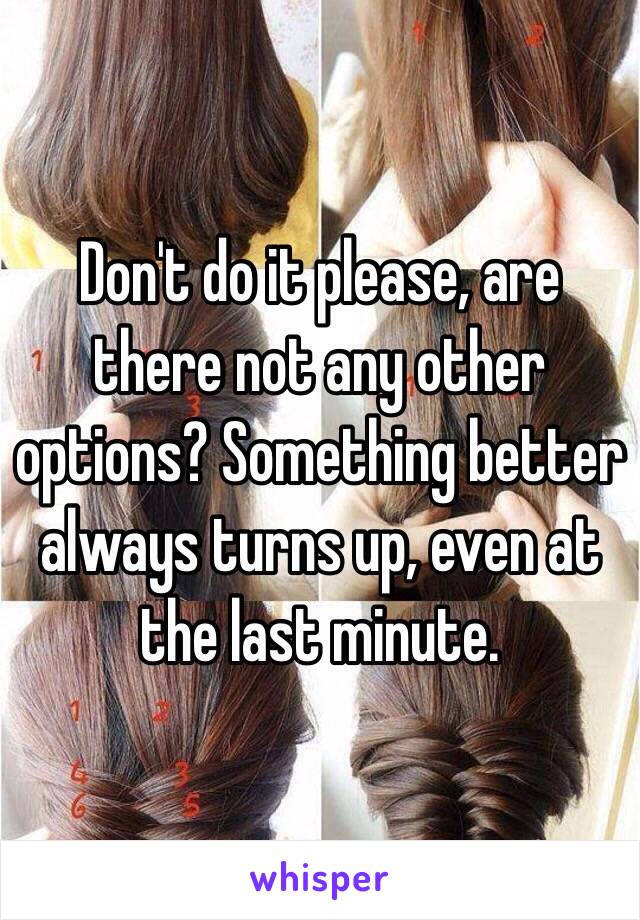 Don't do it please, are there not any other options? Something better always turns up, even at the last minute. 