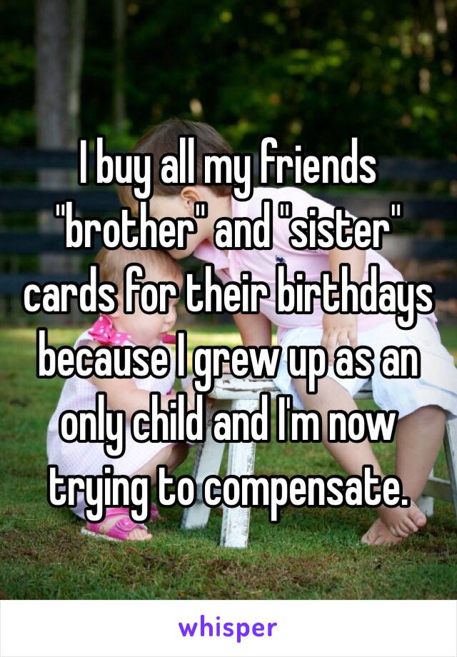 I buy all my friends "brother" and "sister" cards for their birthdays because I grew up as an only child and I'm now trying to compensate. 