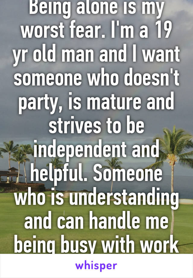 Being alone is my worst fear. I'm a 19 yr old man and I want someone who doesn't party, is mature and strives to be independent and helpful. Someone who is understanding and can handle me being busy with work a lot. 