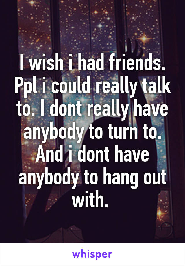 I wish i had friends. Ppl i could really talk to. I dont really have anybody to turn to. And i dont have anybody to hang out with. 