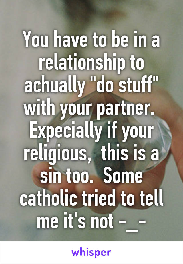 You have to be in a relationship to achually "do stuff" with your partner.  Expecially if your religious,  this is a sin too.  Some catholic tried to tell me it's not -_-