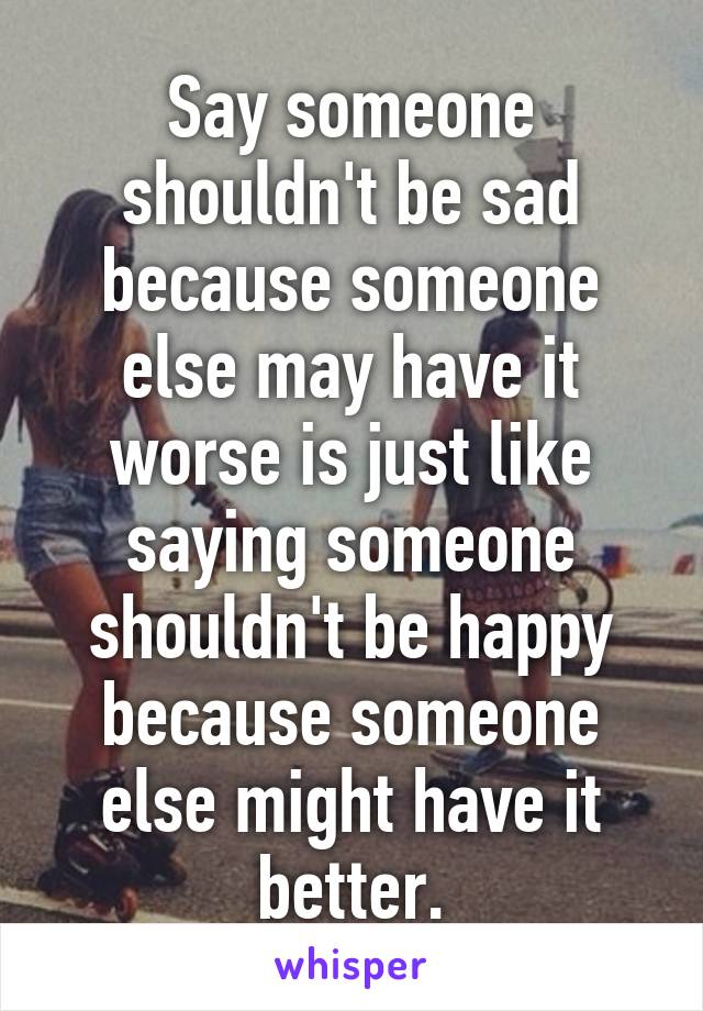 Say someone shouldn't be sad because someone else may have it worse is just like saying someone shouldn't be happy because someone else might have it better.