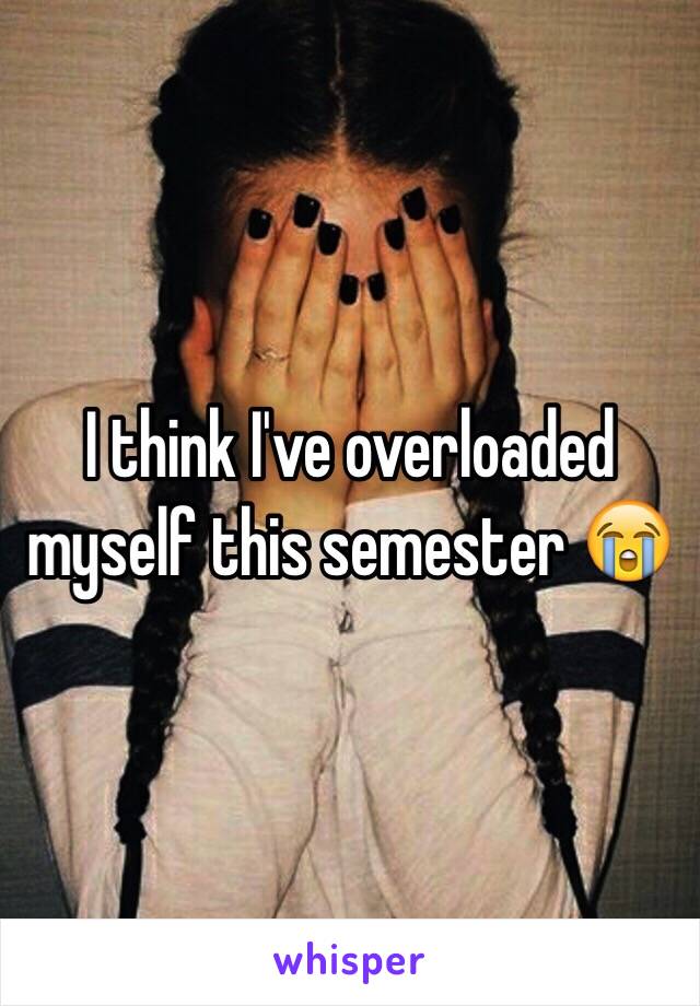 I think I've overloaded myself this semester 😭