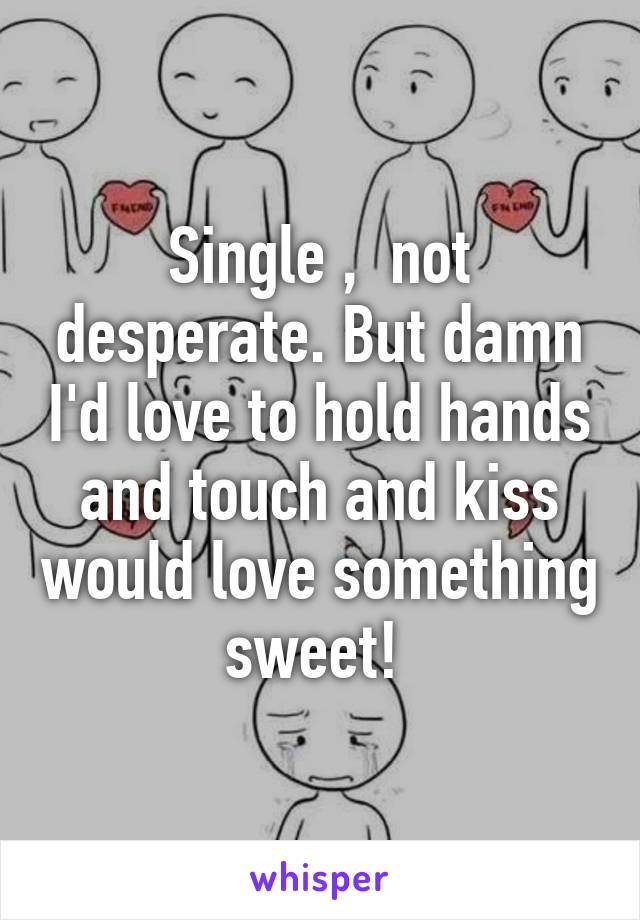 Single ,  not desperate. But damn I'd love to hold hands and touch and kiss would love something sweet! 