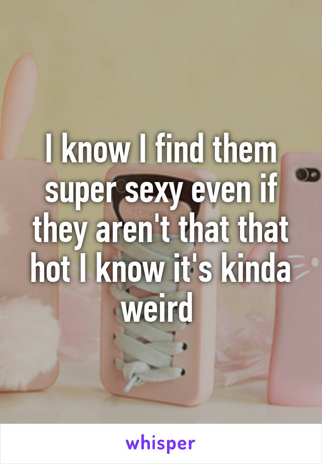 I know I find them super sexy even if they aren't that that hot I know it's kinda weird 