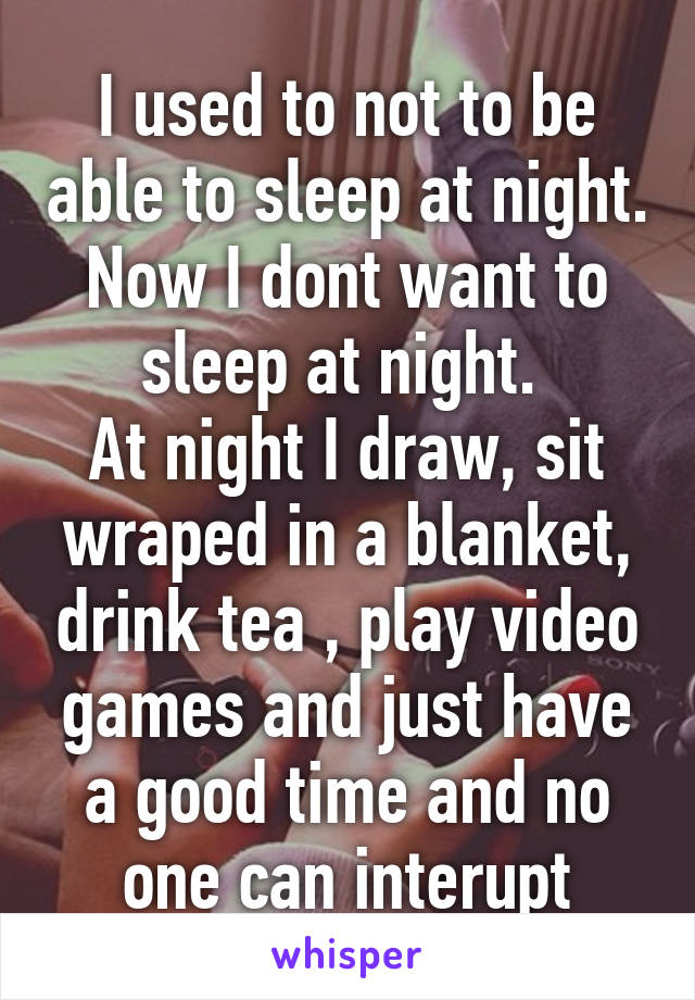 I used to not to be able to sleep at night. Now I dont want to sleep at night. 
At night I draw, sit wraped in a blanket, drink tea , play video games and just have a good time and no one can interupt