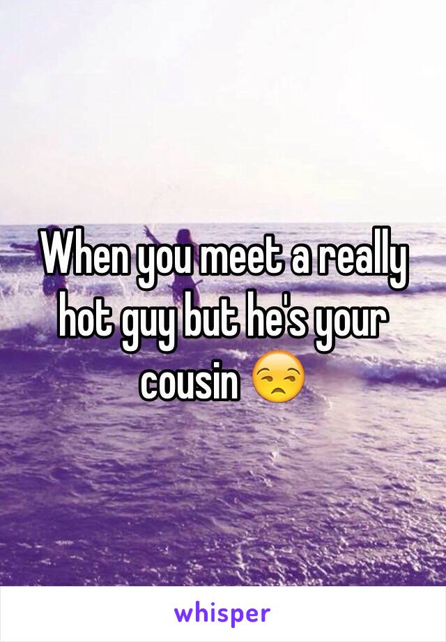 When you meet a really hot guy but he's your cousin 😒