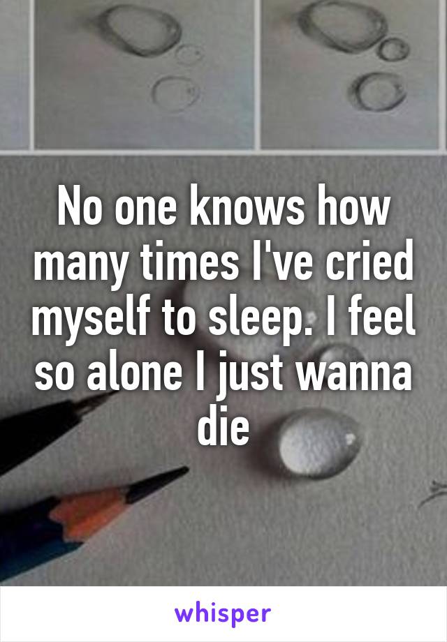 No one knows how many times I've cried myself to sleep. I feel so alone I just wanna die