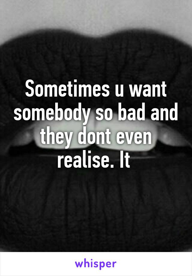 Sometimes u want somebody so bad and they dont even realise. It 
