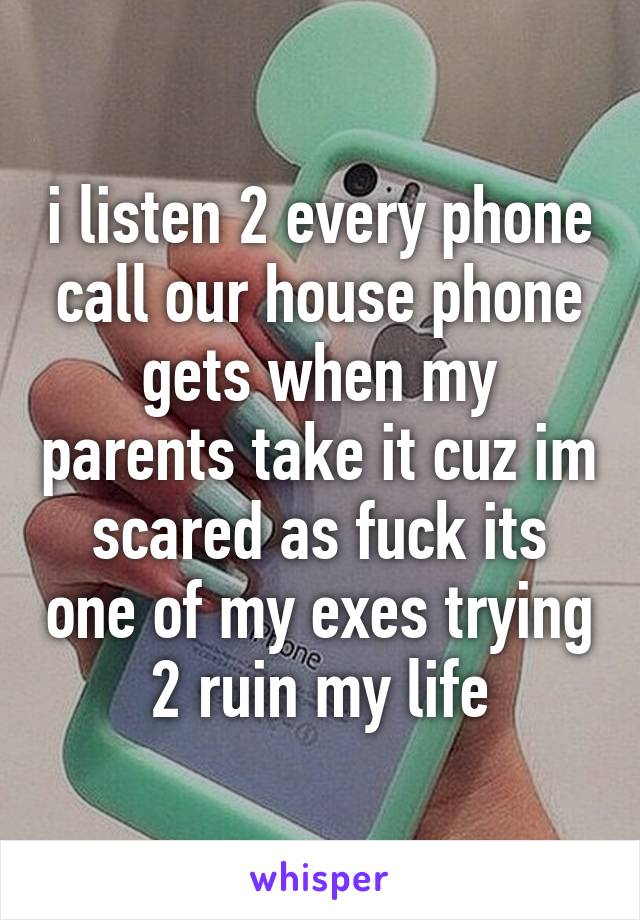 i listen 2 every phone call our house phone gets when my parents take it cuz im scared as fuck its one of my exes trying 2 ruin my life