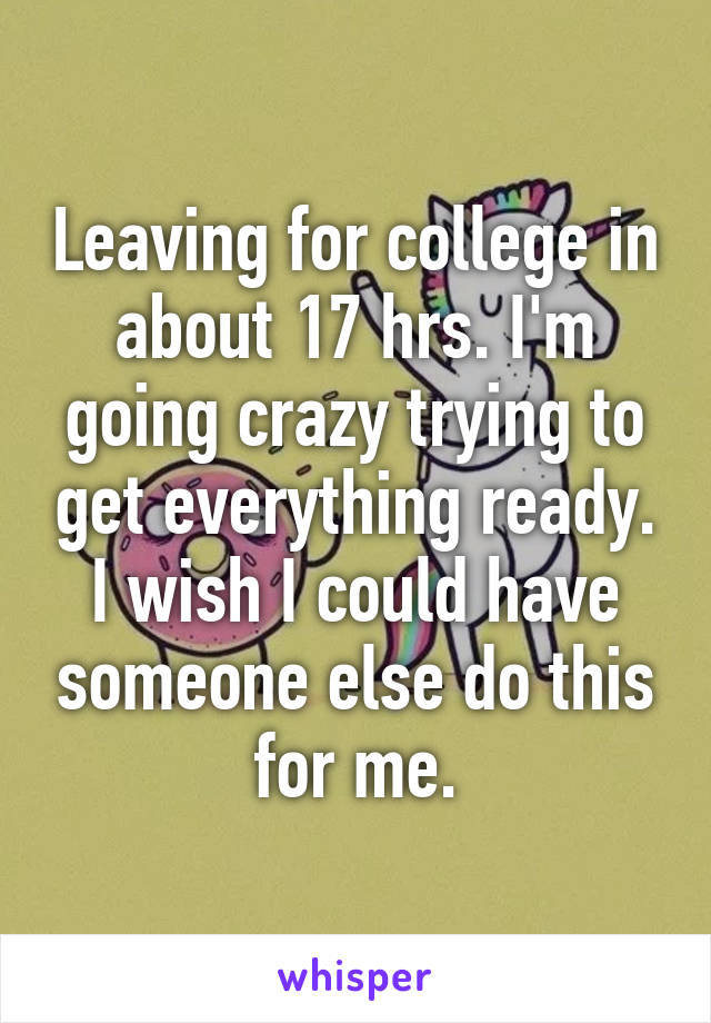 Leaving for college in about 17 hrs. I'm going crazy trying to get everything ready. I wish I could have someone else do this for me.