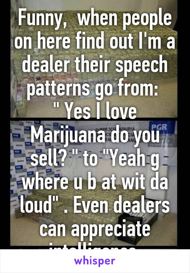 Funny,  when people on here find out I'm a dealer their speech patterns go from: 
" Yes I love Marijuana do you sell? " to "Yeah g where u b at wit da loud" . Even dealers can appreciate intelligence.