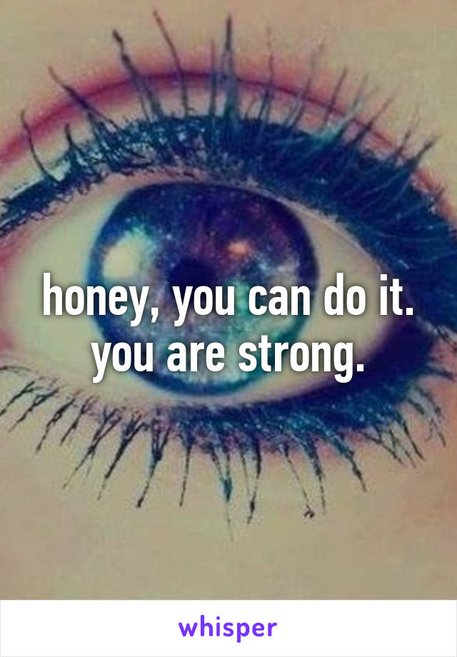 honey, you can do it. you are strong.