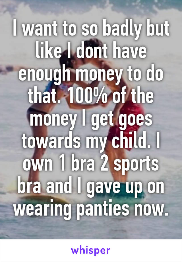 I want to so badly but like I dont have enough money to do that. 100% of the money I get goes towards my child. I own 1 bra 2 sports bra and I gave up on wearing panties now. 