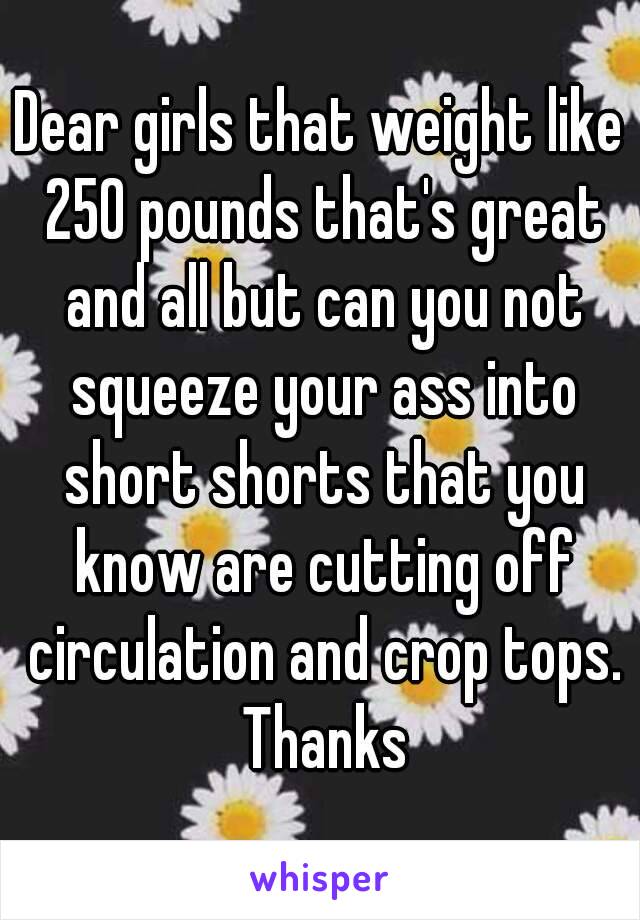 Dear girls that weight like 250 pounds that's great and all but can you not squeeze your ass into short shorts that you know are cutting off circulation and crop tops. Thanks