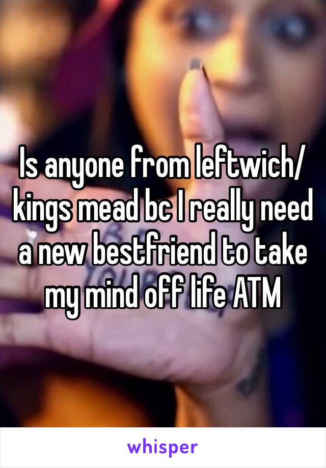 Is anyone from leftwich/kings mead bc I really need a new bestfriend to take my mind off life ATM 