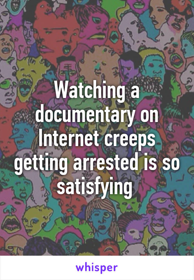 Watching a documentary on Internet creeps getting arrested is so satisfying 