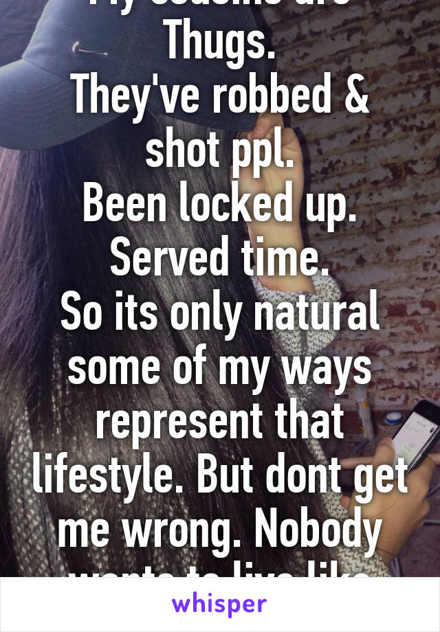 My cousins are Thugs.
They've robbed & shot ppl.
Been locked up. Served time.
So its only natural some of my ways represent that lifestyle. But dont get me wrong. Nobody wants to live like this.