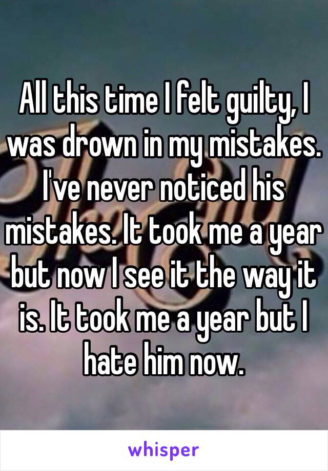 All this time I felt guilty, I was drown in my mistakes. I've never noticed his mistakes. It took me a year but now I see it the way it is. It took me a year but I hate him now.