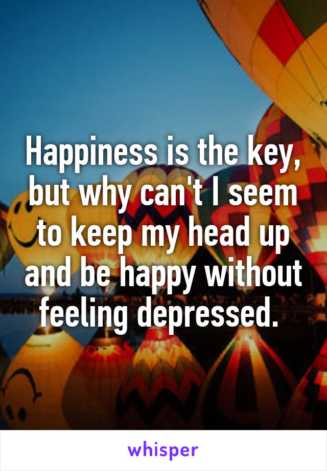 Happiness is the key, but why can't I seem to keep my head up and be happy without feeling depressed. 