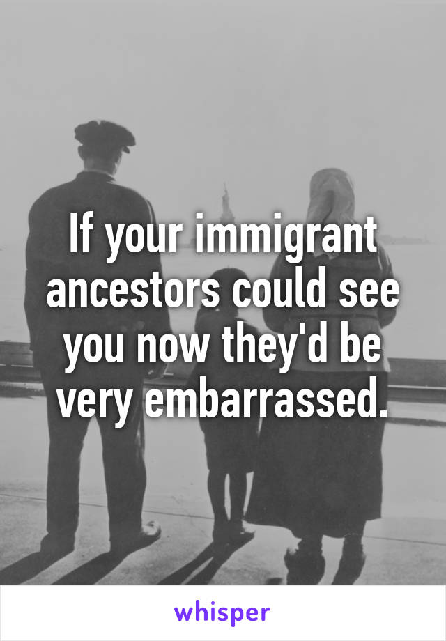 If your immigrant ancestors could see you now they'd be very embarrassed.