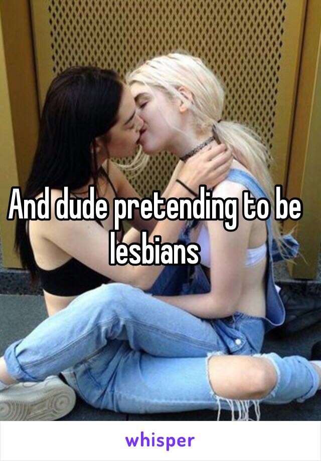 And dude pretending to be lesbians 