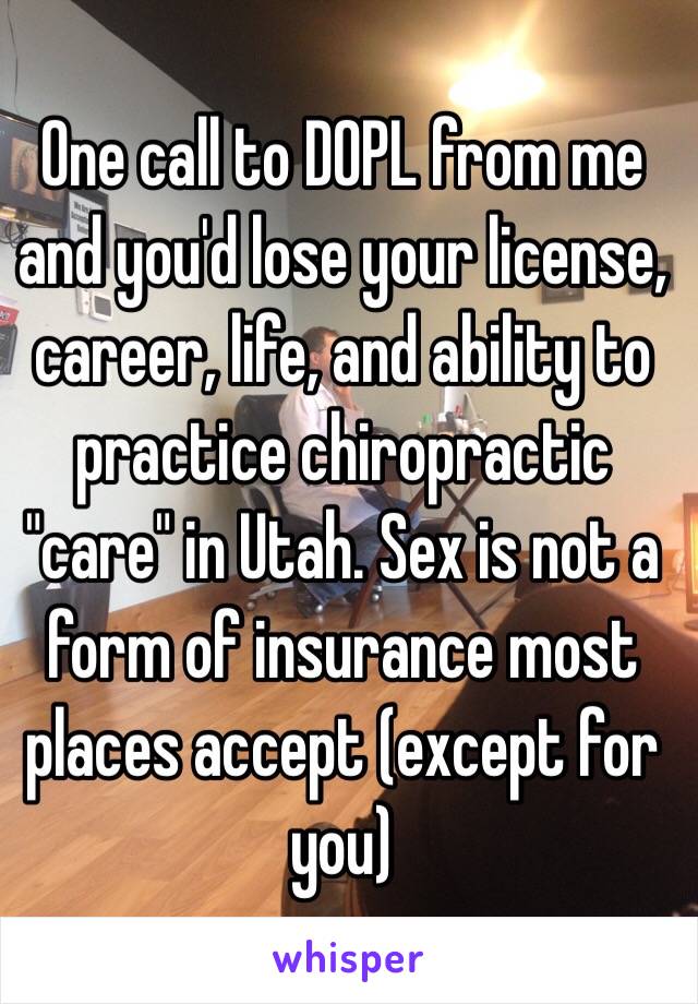 One call to DOPL from me and you'd lose your license, career, life, and ability to practice chiropractic "care" in Utah. Sex is not a form of insurance most places accept (except for you) 