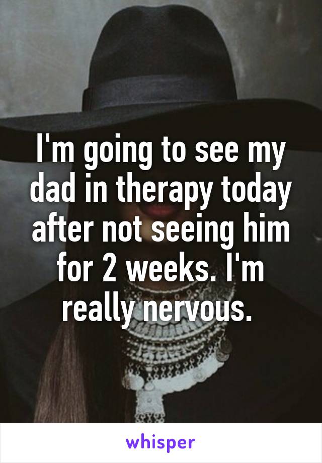 I'm going to see my dad in therapy today after not seeing him for 2 weeks. I'm really nervous. 