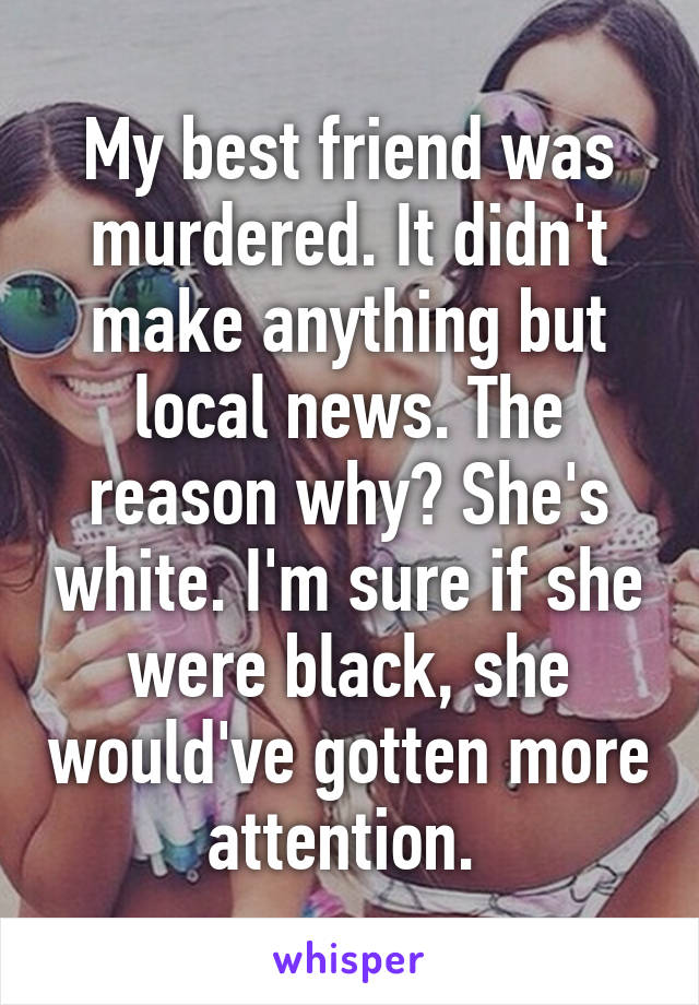 My best friend was murdered. It didn't make anything but local news. The reason why? She's white. I'm sure if she were black, she would've gotten more attention. 