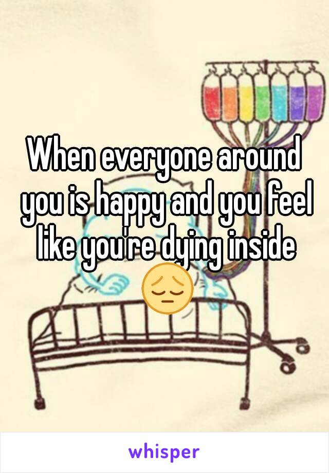 When everyone around you is happy and you feel like you're dying inside 😔