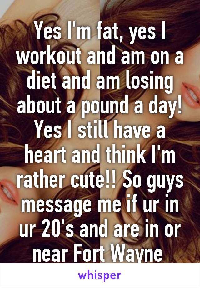 Yes I'm fat, yes I workout and am on a diet and am losing about a pound a day! Yes I still have a heart and think I'm rather cute!! So guys message me if ur in ur 20's and are in or near Fort Wayne 