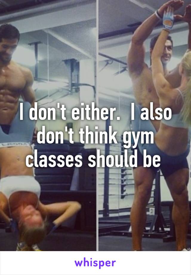 I don't either.  I also don't think gym classes should be 