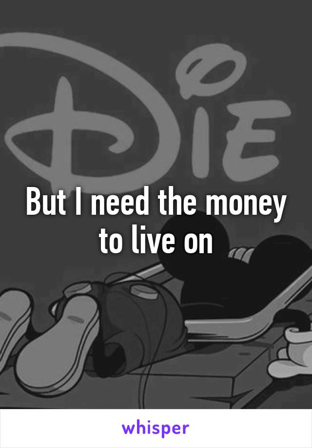 But I need the money to live on