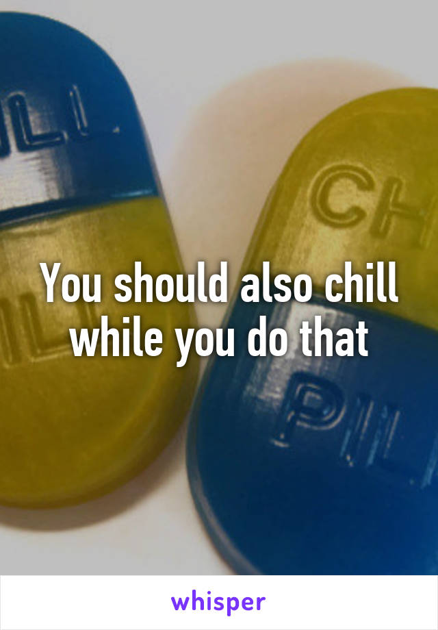 You should also chill while you do that